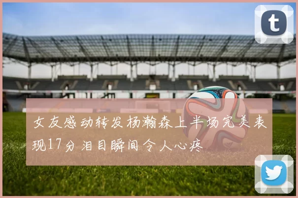 女友感动转发杨瀚森上半场完美表现17分泪目瞬间令人心疼