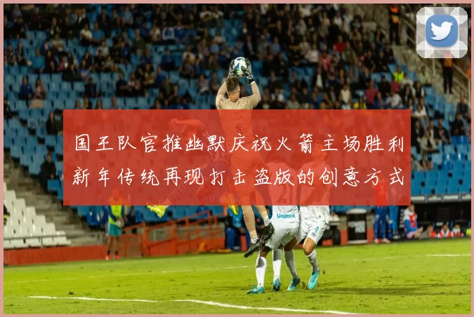 国王队官推幽默庆祝火箭主场胜利新年传统再现打击盗版的创意方式