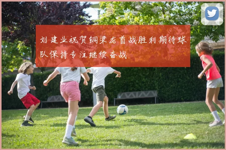 刘建业祝贺铜梁龙首战胜利期待球队保持专注继续奋战