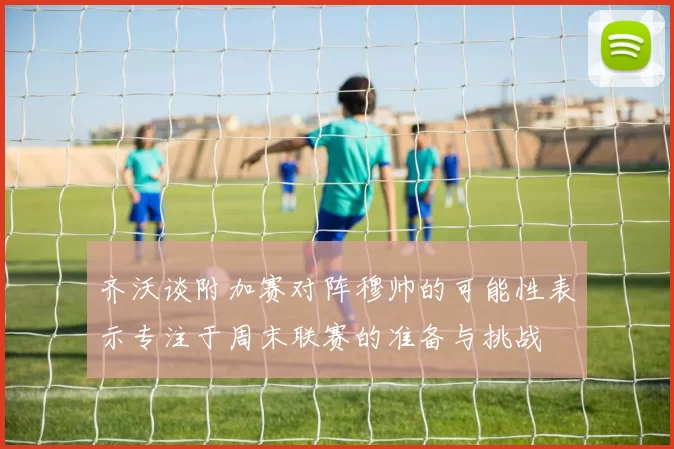 齐沃谈附加赛对阵穆帅的可能性表示专注于周末联赛的准备与挑战