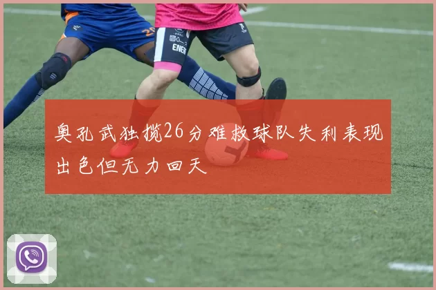 奥孔武独揽26分难救球队失利表现出色但无力回天