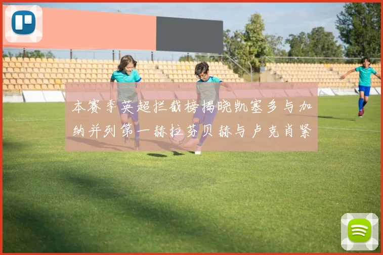 本赛季英超拦截榜揭晓凯塞多与加纳并列第一赫拉芬贝赫与卢克肖紧随其后