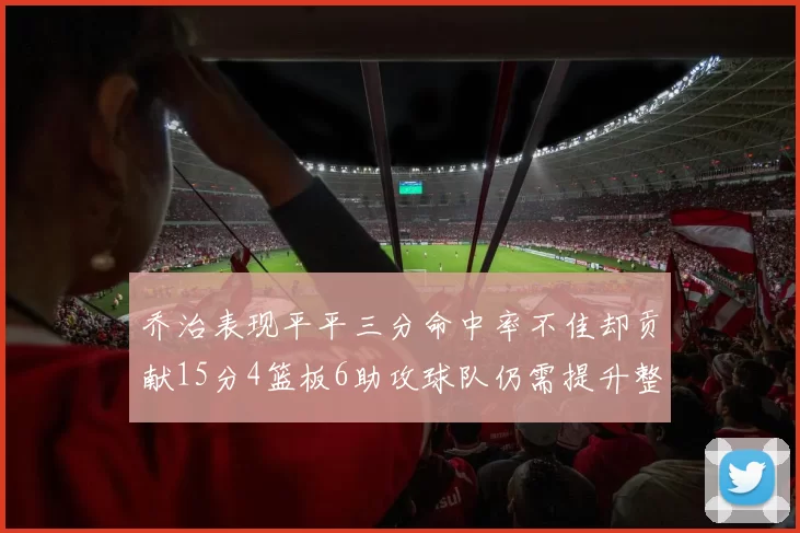 乔治表现平平三分命中率不佳却贡献15分4篮板6助攻球队仍需提升整体状态