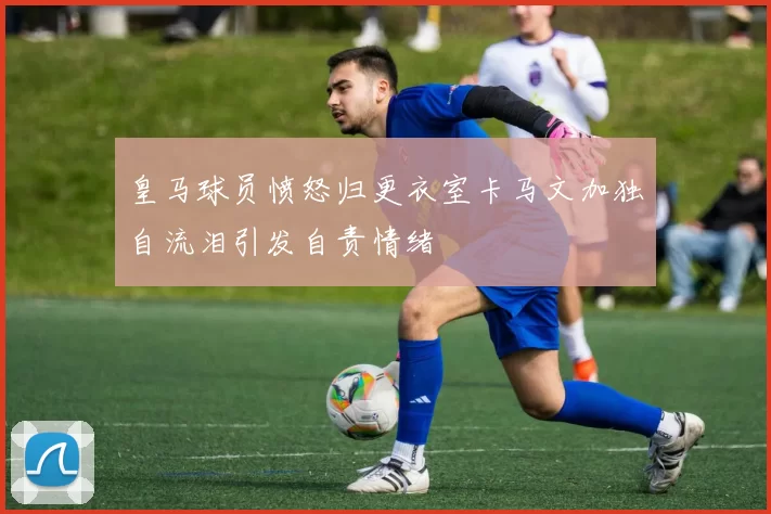 皇马球员愤怒归更衣室卡马文加独自流泪引发自责情绪