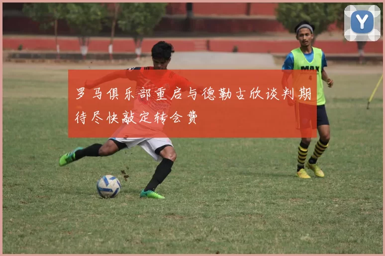 罗马俱乐部重启与德勒古欣谈判期待尽快敲定转会费