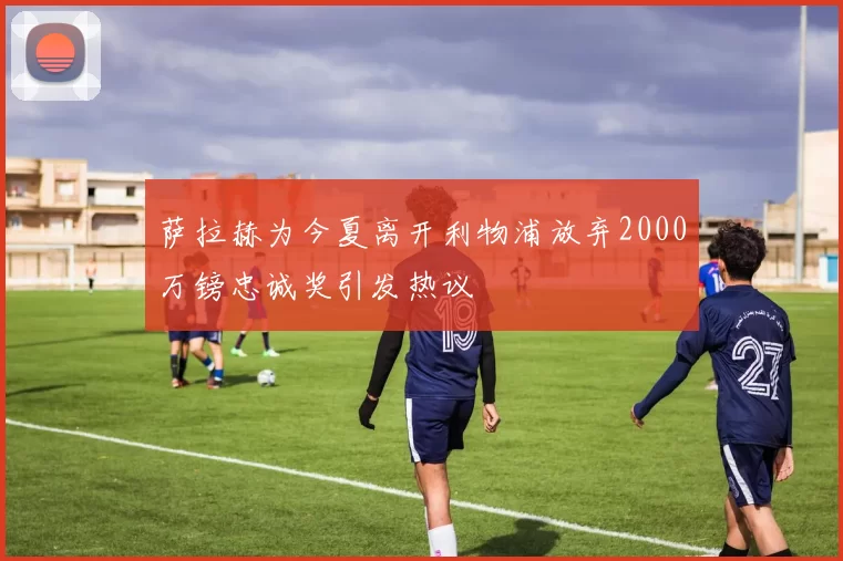 萨拉赫为今夏离开利物浦放弃2000万镑忠诚奖引发热议