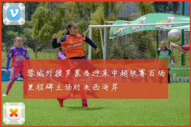 蓉城外援罗慕洛迎来中超联赛百场里程碑主场对决西海岸
