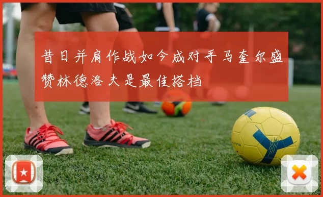 昔日并肩作战如今成对手马奎尔盛赞林德洛夫是最佳搭档