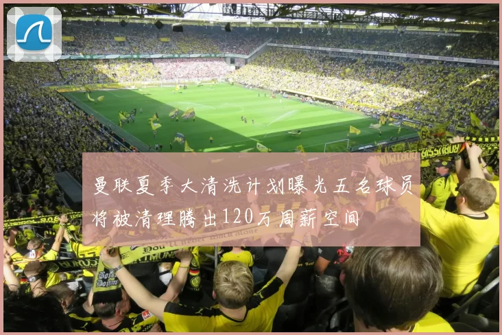 曼联夏季大清洗计划曝光五名球员将被清理腾出120万周薪空间