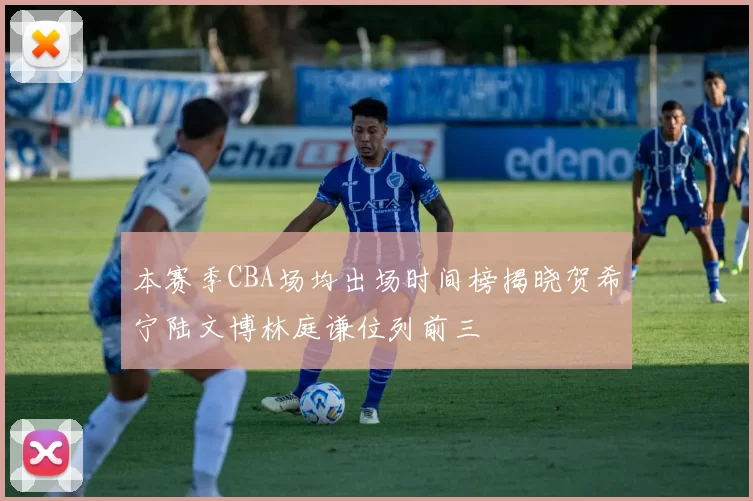 本赛季CBA场均出场时间榜揭晓贺希宁陆文博林庭谦位列前三