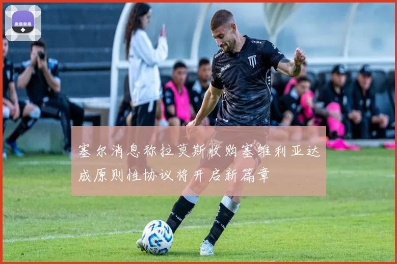 塞尔消息称拉莫斯收购塞维利亚达成原则性协议将开启新篇章