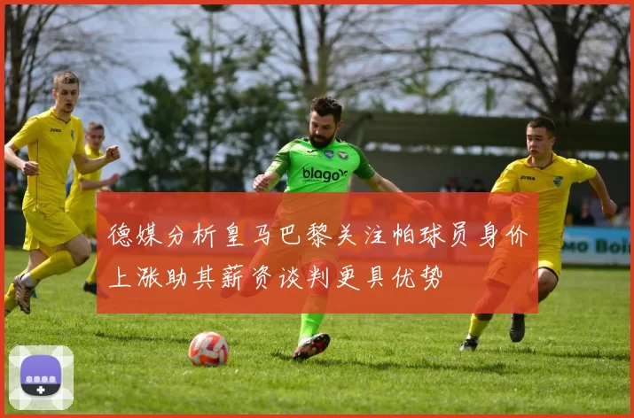 德媒分析皇马巴黎关注帕球员身价上涨助其薪资谈判更具优势