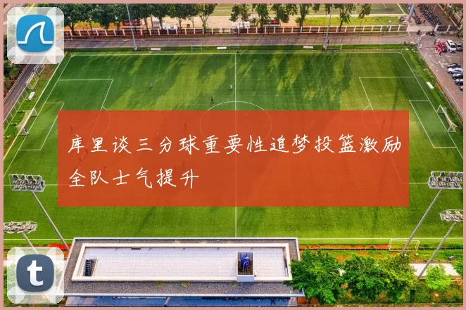 库里谈三分球重要性追梦投篮激励全队士气提升