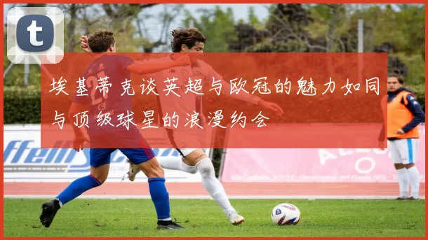 埃基蒂克谈英超与欧冠的魅力如同与顶级球星的浪漫约会