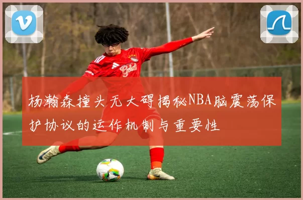 杨瀚森撞头无大碍揭秘NBA脑震荡保护协议的运作机制与重要性